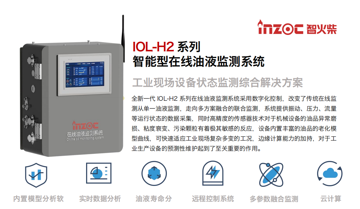 IOL-H2系列智能型在線油液監測系統-工業現場設備狀態監測綜合解決方案 全新一代 IOL-H2 系列在線油液監測系統采用數字化控制，改變了傳統在線監測從單一油液監測，走向多方案融合的聯合監測，系統提供振動、壓力、流量等運行狀態的數據采集，同時高精度的傳感器技術對于機械設備的油品異常磨損、粘度衰變、污染顆粒有著極其敏感的反應，設備內置豐富的油品的老化模型曲線，可快速適應工業現場復雜多變的工況，邊緣計算能力的加持，對于工業生產設備的預測性維護起到了至關重要的作用。 應用領域：鋼鐵冶金、石油化工、能源電力、水泥建材、大型機械、煤炭、盾構等。