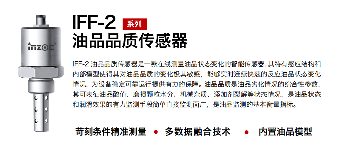IFF-2油品品質(zhì)傳感器是一款在線測量油品狀態(tài)變化的智能傳感器，其特有感應(yīng)結(jié)構(gòu)和內(nèi)部模型使得其對油品品質(zhì)的變化極其敏感，能夠?qū)崟r連續(xù)快速的反應(yīng)油品狀態(tài)變化情況，為設(shè)備穩(wěn)定可靠運行提供有力的保障。油品品質(zhì)是油品劣化情況的綜合性參數(shù)，其可表征油品酸值、磨損顆粒水分、機械雜質(zhì)、添加劑裂解等狀態(tài)情況，是油品狀態(tài)和潤滑效果的有力監(jiān)測手段簡單直接監(jiān)測面廣，是油品監(jiān)測的基本衡量指標。 行業(yè)：鋼鐵冶金/石油化工/能源電力/水泥建材/大型機械/煤炭采礦/地下挖掘等 油品：潤滑油/齒輪油/液壓油/透平油/渦輪機油等