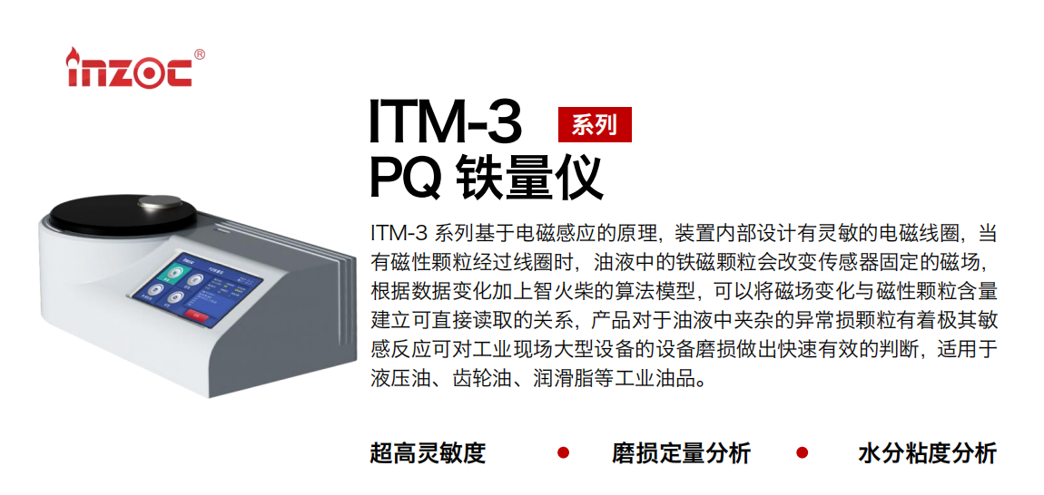 ITM-3系列多功能PQ鐵量儀基于電磁感應的原理，裝置內部設計有靈敏的電磁線圈，當有磁性顆粒經過線圈時，油液中的鐵磁顆粒會改變傳感器固定的磁場，根據數據變化加上智火柴的算法模型，可以將磁場變化與磁性顆粒含量建立可直接讀取的關系，產品對于油液中夾雜的異常損顆粒有著極其敏感反應可對工業現場大型設備的設備磨損做出快速有效的判斷，適用于液壓油、齒輪油、潤滑脂等工業油品。 應用領域：鋼鐵、石化、盾構、電力、風電、大型設備、實驗室 適用油品：液壓油、透平油、柴機油、齒輪油、變壓器油