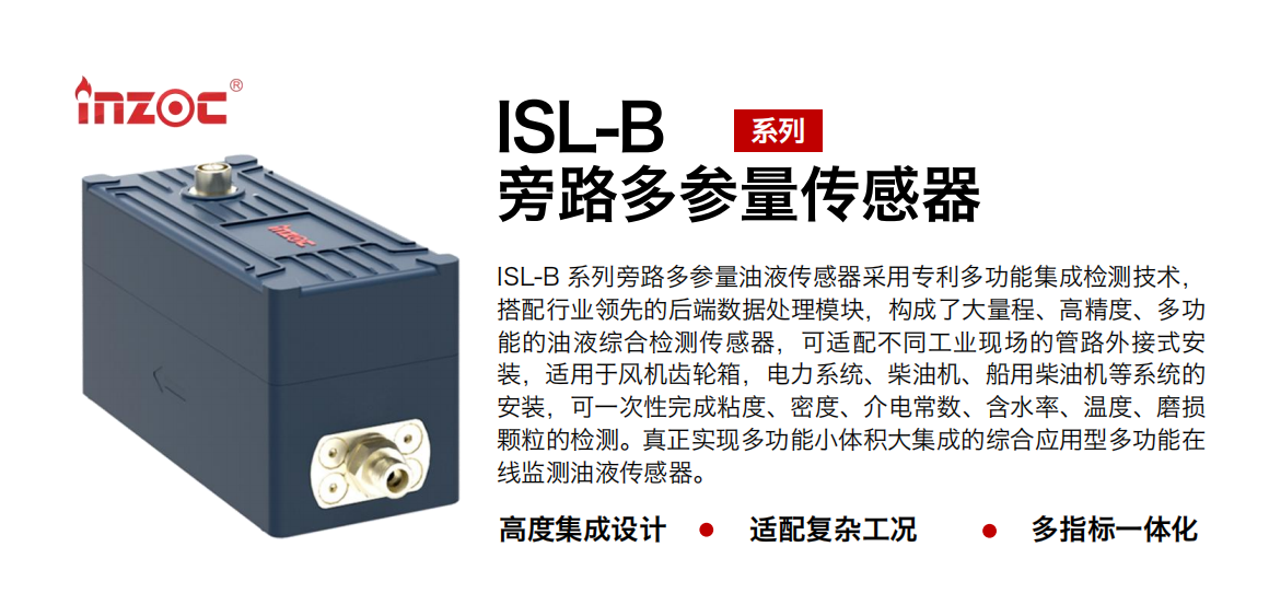 ISL-B 系列旁路多參量油液傳感器采用專利多功能集成檢測技術(shù)，搭配行業(yè)領(lǐng)先的后端數(shù)據(jù)處理模塊，構(gòu)成了大量程、高精度、多功能的油液綜合檢測傳感器，可適配不同工業(yè)現(xiàn)場的管路外接式安裝，適用于風(fēng)機(jī)齒輪箱，電力系統(tǒng)、柴油機(jī)、船用柴油機(jī)等系統(tǒng)的安裝，可一次性完成粘度、密度、介電常數(shù)、含水率、溫度、磨損顆粒的檢測。真正實現(xiàn)多功能小體積大集成的綜合應(yīng)用型多功能在線監(jiān)測油液傳感器。 行業(yè)：鋼鐵、石化、盾構(gòu)、電力、風(fēng)電、大型設(shè)備、OEM 等 油品：齒輪油、液壓油、透平油、柴機(jī)油等