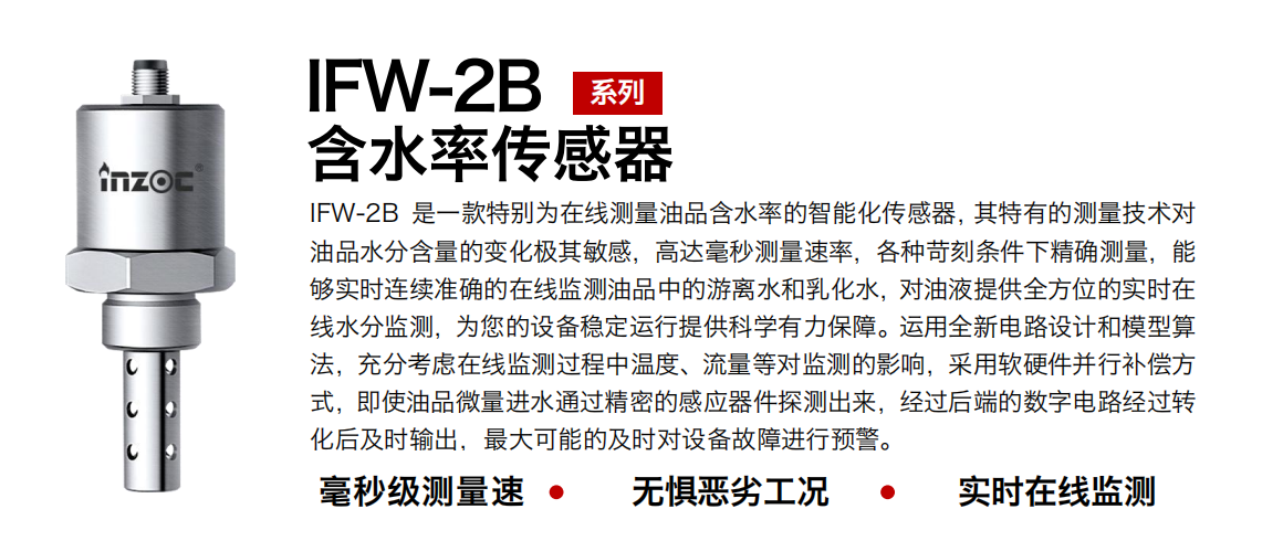 IFW-2B含水率傳感器是一款特別為在線測量油品含水率的智能化傳感器，其特有的測量技術對油品水分含量的變化極其敏感，高達毫秒測量速率，各種苛刻條件下精確測量，能夠實時連續準確的在線監測油品中的游離水和乳化水，對油液提供全方位的實時在線水分監測，為您的設備穩定運行提供科學有力保障。運用全新電路設計和模型算法，充分考慮在線監測過程中溫度、流量等對監測的影響，采用軟硬件并行補償方式，即使油品微量進水通過精密的感應器件探測出來，經過后端的數字電路經過轉化后及時輸出，最大可能的及時對設備故障進行預警。 行業：鋼鐵冶金/石油化工/能源電力/水泥建材/大型機械/煤炭采礦/地下挖掘等 油品：潤滑油/齒輪油/液壓油/透平油/渦輪機油等