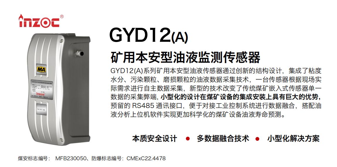 GYD12(A)系列礦用本安型油液傳感器通過創新的結構設計，集成了粘度水分、污染顆粒、磨損顆粒的油液數據采集技術，一臺傳感器根據現場實際需求進行自主數據采集，新型的技術改變了傳統煤礦嵌入式傳感器單一數據的采集弊端，小型化的設計在煤礦設備的集成安裝上具有巨大的優勢，預留的 RS485 通訊接口，便于對接工業控制系統進行數據融合，搭配油 液分析上位機軟件實現更加科學化的煤礦設備油液壽命預測。 行業：采煤機/掘進機/煤炭皮帶機/煤炭乳化水泵/減速機/刮板機/煤炭特種設備等 油品：齒輪油/液壓油/透平油/柴機油/煤炭設備專用油等