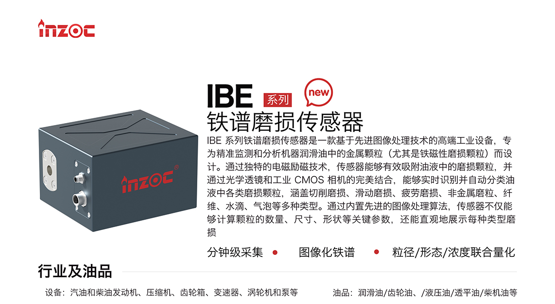 IBE 系列油液鐵譜磨損傳感器是一款基于先進圖像處理技術(shù)的高端工業(yè)設(shè)備，專為精準監(jiān)測和分析機器潤滑油中的金屬顆粒(尤其是鐵磁性磨損顆粒)而設(shè)計。通過獨特的電磁勵磁技術(shù)，傳感器能夠有效吸附油液中的損顆粒，并通過光學(xué)透鏡和工業(yè) CMOS 相機的完美結(jié)合，能夠?qū)崟r識別并自動分類油液中各類磨損顆粒，涵蓋切削磨損、滑動磨損、疲勞損、非金屬磨粒、纖維、水滴、氣泡等多種類型。通過內(nèi)置先進的圖像處理算法，傳感器不僅能夠計算顆粒的數(shù)量、尺寸、形狀等關(guān)鍵參數(shù)，還能直觀地展示每種類型磨損。適用行業(yè)設(shè)備：汽油和柴油發(fā)動機、壓縮機、齒輪箱、變速器、渦輪機和泵等；檢測油品:潤滑油/齒輪油、/液壓油/透平油/柴機油等。