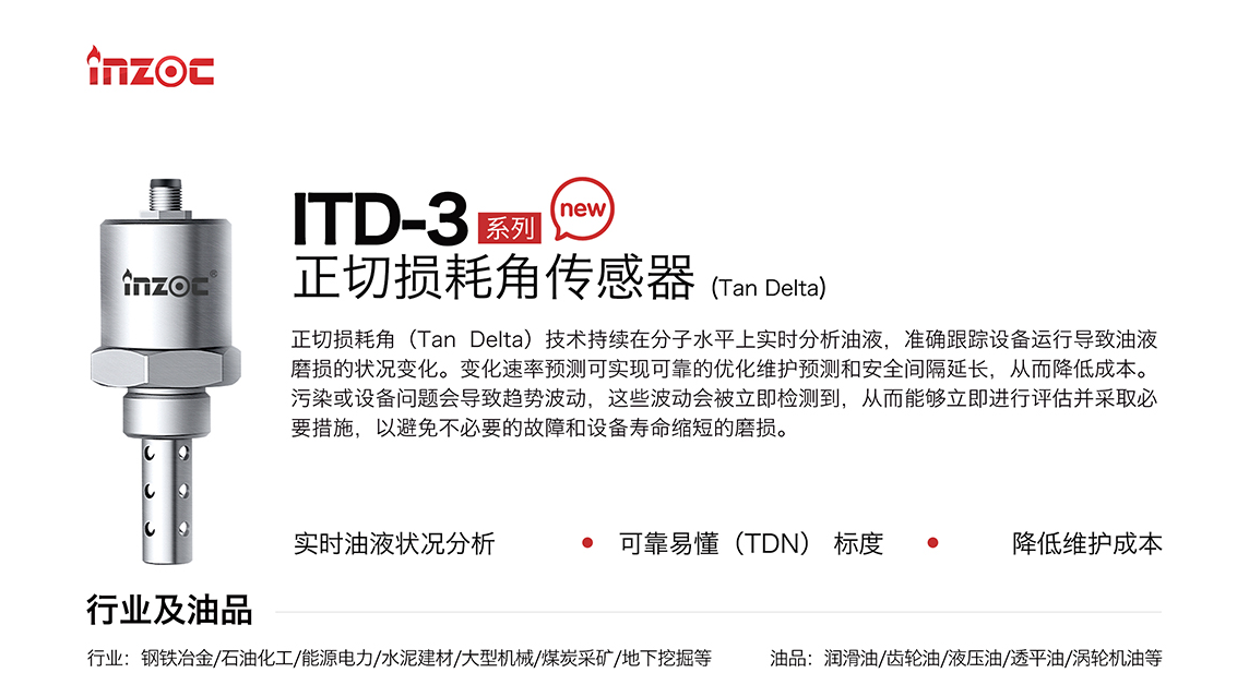 ITD-3 系列油液正切損耗角(Tan Delta)傳感器技術(shù)持續(xù)在分子水平上實(shí)時(shí)分析油液，準(zhǔn)確跟蹤設(shè)備運(yùn)行導(dǎo)致油液磨損的狀況變化。變化速率預(yù)測(cè)可實(shí)現(xiàn)可靠的優(yōu)化維護(hù)預(yù)測(cè)和安全間隔延長(zhǎng)，從而降低成本。污染或設(shè)備問題會(huì)導(dǎo)致趨勢(shì)波動(dòng)，這些波動(dòng)會(huì)被立即檢測(cè)到，從而能夠立即進(jìn)行評(píng)估并采取必要措施，以避免不必要的故障和設(shè)備壽命縮短的磨損。應(yīng)用行業(yè)：鋼鐵冶金/石油化工/能源電力/水泥建材/大型機(jī)械/煤炭采礦/地下挖掘等，適用油品:潤(rùn)滑油/齒輪油/液壓油/透平油/渦輪機(jī)油等。